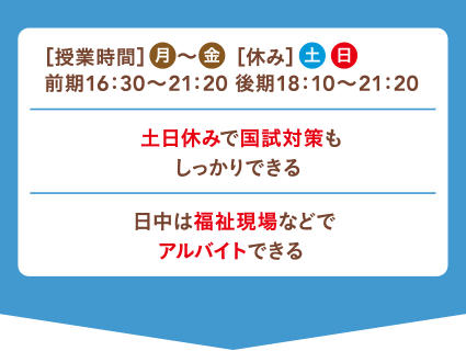 ［授業時間］月～金［休み］土日 前期16：30〜21：20 後期18：10〜21：20 土日休みで国試対策もしっかりできる! 日中は福祉現場などでアルバイトできる!