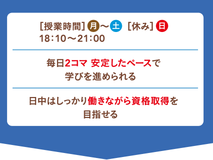 ［授業時間］月～土［休み］日 18：10〜21：00 毎日2コマ 安定したペースで学びを進められる！ 日中はしっかり働きながら資格取得を目指せる！