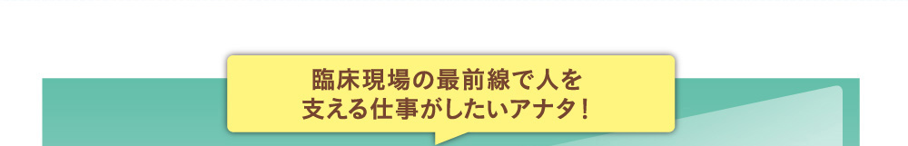 臨床現場の最前線で人を支える仕事がしたいアナタ！