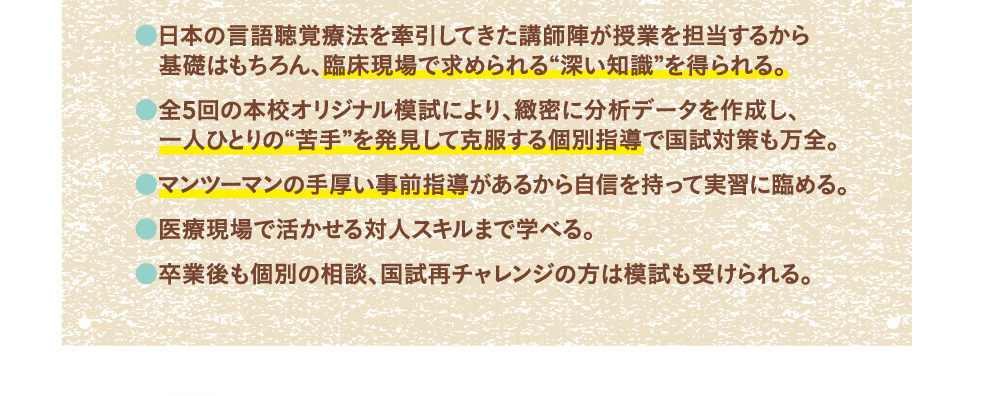 ・日本の言語聴覚療法を牽引してきた講師陣が授業を担当するから基礎はもちろん、臨床現場で求められる“深い知識”を得られる。・全5回の本校オリジナル模試により、緻密に分析データを作成し、一人ひとりの“苦手”を発見して克服する個別指導で国試対策も万全。・マンツーマンの手厚い事前指導があるから自信を持って実習に臨める。・医療現場で活かせる対人スキルまで学べる。・卒業後も個別の相談、国試再チャレンジの方は模試も受けられる。