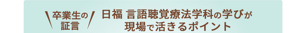 卒業生の証言 日福言語聴覚療法学科の学びが現場で活きるポイント