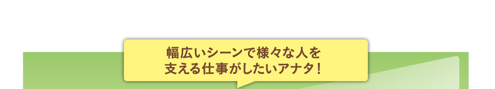 幅広いシーンで様々な人を支える仕事がしたいアナタ！