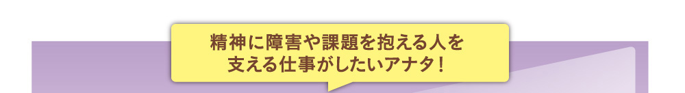 精神に障害や課題を抱える人を支える仕事がしたいアナタ！