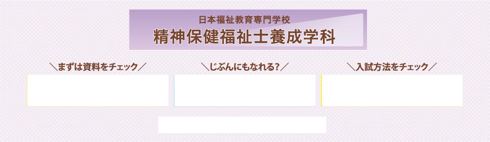 日本福祉教育専門学校 精神保健福祉士養成学科\資料をチェック/\じぶんにもなれる？/\入試方法をチェック/