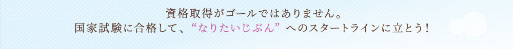 資格取得がゴールではありません。国家試験に合格して、なりたいじぶんへのスタートラインに立とう！