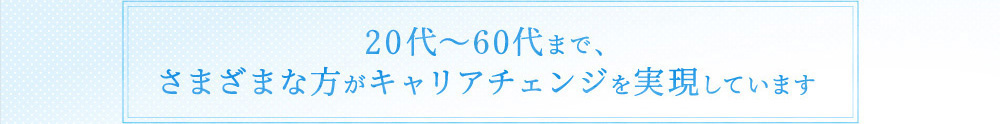 20代～50代まで、さまざまな方がキャリアチェンジを実現しています