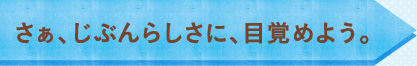 さぁ、じぶんらしさに、目覚めよう。