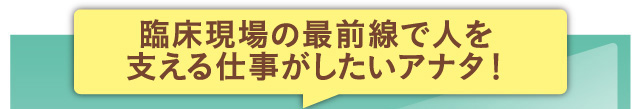 臨床現場の最前線で人を支える仕事がしたいアナタ！