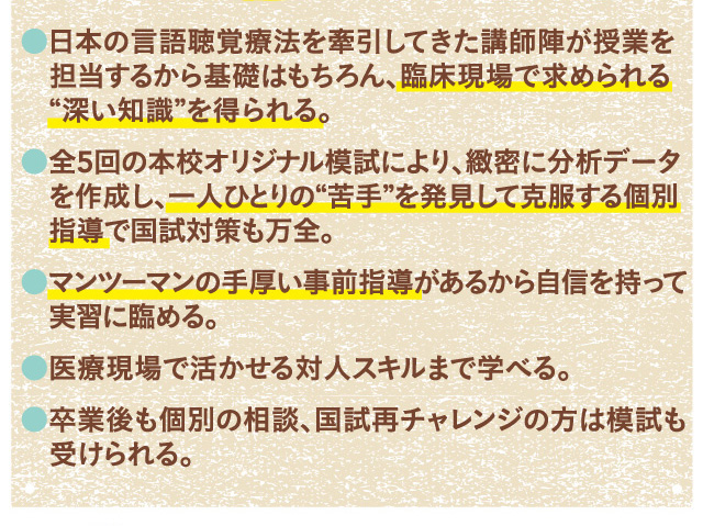 ・日本の言語聴覚療法を牽引してきた講師陣が授業を担当するから基礎はもちろん、臨床現場で求められる“深い知識”を得られる。・全5回の本校オリジナル模試により、緻密に分析データを作成し、一人ひとりの“苦手”を発見して克服する個別指導で国試対策も万全。・マンツーマンの手厚い事前指導があるから自信を持って実習に臨める。・医療現場で活かせる対人スキルまで学べる。・卒業後も個別の相談、国試再チャレンジの方は模試も受けられる