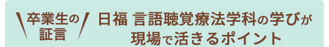 卒業生の証言 日福言語聴覚療法学科の学びが現場で活きるポイント