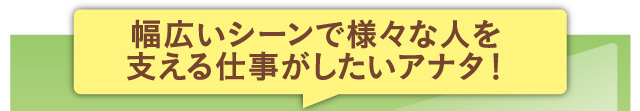 幅広いシーンで様々な人を支える仕事がしたいアナタ！