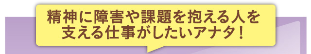 精神に障害や課題を抱える人を支える仕事がしたいアナタ！