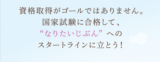 資格取得がゴールではありません。国家試験に合格して、なりたいじぶんへのスタートラインに立とう！