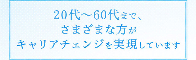 20代～50代まで、さまざまな方がキャリアチェンジを実現しています