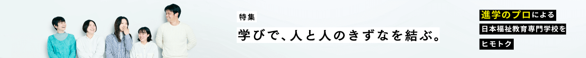 特集　学びで、人と人のきずなを結ぶ。進学のプロによる日本福祉教育専門学校をヒモトク