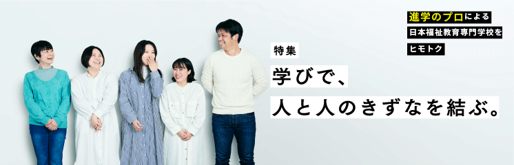 特集　学びで、人と人のきずなを結ぶ。進学のプロによる日本福祉教育専門学校をヒモトク