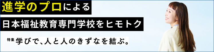 特集　学びで、人と人のきずなを結ぶ。進学のプロによる日本福祉教育専門学校をヒモトク